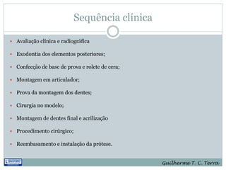 Sequência clínica

 Avaliação clínica e radiográfica

 Exodontia dos elementos posteriores;

 Confecção de base de prova e rolete de cera;

 Montagem em articulador;

 Prova da montagem dos dentes;

 Cirurgia no modelo;

 Montagem de dentes final e acrilização

 Procedimento cirúrgico;

 Reembasamento e instalação da prótese.



                                                 Guilherme T. C. Terra
 