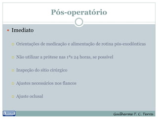 Pós-operatório

 Imediato

    Orientações de medicação e alimentação de rotina pós-exodônticas

    Não utilizar a prótese nas 1ªs 24 horas, se possível

    Inspeção do sítio cirúrgico

    Ajustes necessários nos flancos

    Ajuste oclusal


                                                        Guilherme T. C. Terra
 