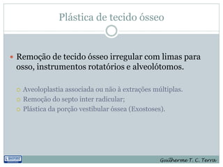 Plástica de tecido ósseo


 Remoção de tecido ósseo irregular com limas para
 osso, instrumentos rotatórios e alveolótomos.

    Aveoloplastia associada ou não à extrações múltiplas.
    Remoção do septo inter radicular;
    Plástica da porção vestibular óssea (Exostoses).




                                                  Guilherme T. C. Terra
 