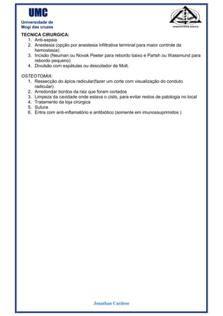 UMC
Universidade de
Mogi das cruzes
Jonathan Cardoso
TECNICA CIRURGICA:
1. Anti-sepsia
2. Anestesia (opção por anestesia infiltrativa terminal para maior controle da
hemostasia)
3. Incisão (Neuman ou Novak Peeter para rebordo baixo e Partsh ou Wassmund para
rebordo pequeno)
4. Divulsão com espátulas ou descolador de Molt.
OSTEOTOMIA:
1. Ressecção do ápice radicular(fazer um corte com visualização do conduto
radicular)
2. Arredondar bordos da raiz que foram cortados
3. Limpeza da cavidade onde estava o cisto, para evitar restos de patologia no local
4. Tratamento da loja cirúrgica
5. Sutura
6. Entra com anti-inflamatório e antibiótico (somente em imunossuprimidos )
 