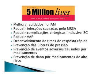 Melhorar cuidados no IAM
Reduzir infecções causadas pelo MRSA
Reduzir complicações cirúrgicas, inclusive ISC
Reduzir VAP
Desenvolvimento de times de resposta rápida
Prevenção das úlceras de pressão
Prevenção de eventos adversos causados por
medicamentos
Prevenção de dano por medicamentos de alto
risco
 