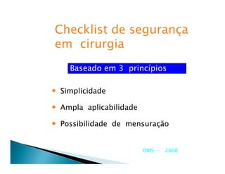Checklist de segurança
em cirurgia
    Baseado em 3 princípios

• Simplicidade
• Ampla aplicabilidade
• Possibilidade de mensuração

                         OMS - 2008
 