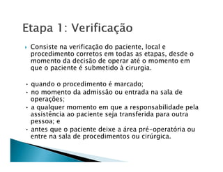 Consiste na verificação do paciente, local e
 procedimento corretos em todas as etapas, desde o
 momento da decisão de operar até o momento em
 que o paciente é submetido à cirurgia.

• quando o procedimento é marcado;
• no momento da admissão ou entrada na sala de
  operações;
• a qualquer momento em que a responsabilidade pela
  assistência ao paciente seja transferida para outra
  pessoa; e
• antes que o paciente deixe a área pré-operatória ou
  entre na sala de procedimentos ou cirúrgica.
 