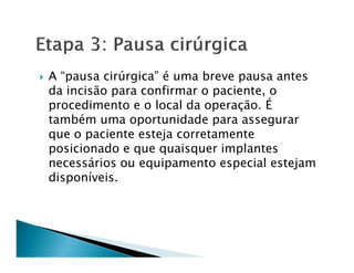 A “pausa cirúrgica” é uma breve pausa antes
da incisão para confirmar o paciente, o
procedimento e o local da operação. É
também uma oportunidade para assegurar
que o paciente esteja corretamente
posicionado e que quaisquer implantes
necessários ou equipamento especial estejam
disponíveis.
 