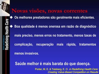 Os melhores prestadores são geralmente mais eficientes. 
Boa qualidade é menos onerosa em razão de diagnóstico mais preciso, menos erros no tratamento, menos taxas de complicação, recuperação mais rápida, tratamentos menos invasivos. Saúde melhor é mais barata do que doença. 
Porter, M. E. & Teisberg, E. O. in Redefining Health Care: Creating Value-Based Competition on Results 
Novas visões, novas correntes  