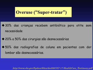 Overuse (“Super-tratar”) 
30% das crianças recebem antibiótico para otite sem necessidade 
20% a 50% das cirurgias são desnecessárias 
50% das radiografias de coluna em pacientes com dor lombar são desnecessárias. 
http://www.cbo.gov/ftpdocs/95xx/doc9567/07-17-HealthCare_Testimony.pdf  