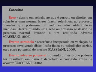 Conceitos 
Erro - desvio em relação ao que é correto ou direito, em relação a uma norma. Erros fazem referência ao processo. Eventos que poderiam ter sido evitados utilizando-se medidas. Ocorre quando uma ação ou omissão se desvia do processo normal levando a um resultado adverso (CASSIANI, 2006). 
Evento sentinela - ocorrência inesperada ou variação do processo envolvendo óbito, lesão física ou psicológica sérias, ou o risco potencial do mesmo (CASSIANI, 2006). 
Evento adverso potencial - quando um erro que poderia ter resultado em dano é detectado e corrigido antes de ocorrer (CASSIANI, 2006).  