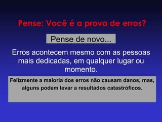 Pense: Você é a prova de erros? 
Pense de novo... 
Erros acontecem mesmo com as pessoas mais dedicadas, em qualquer lugar ou momento. 
Felizmente a maioria dos erros não causam danos, mas, alguns podem levar a resultados catastróficos.  
