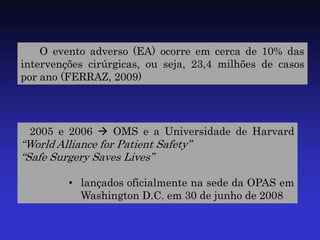 O evento adverso (EA) ocorre em cerca de 10% das intervenções cirúrgicas, ou seja, 23,4 milhões de casos por ano (FERRAZ, 2009) 
2005 e 2006  OMS e a Universidade de Harvard “World Alliance for Patient Safety” “Safe Surgery Saves Lives” 
•lançados oficialmente na sede da OPAS em Washington D.C. em 30 de junho de 2008  