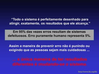 “Todo o sistema é perfeitamente desenhado para atingir, exatamente, os resultados que ele alcança.” 
Em 95% das vezes erros resultam de sistemas defeituosos. Erro puramente humano representa 5%. 
Assim a maneira de prevenir erro não é punindo ou exigindo que as pessoas sejam mais cuidadosas ... 
... a única maneira de ter resultados diferentes é mudando-se o sistema. 
http://www.ihi.org/ihi  
