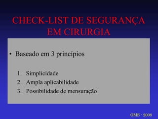 CHECK-LIST DE SEGURANÇA EM CIRURGIA 
•Baseado em 3 princípios 
1.Simplicidade 
2.Ampla aplicabilidade 
3.Possibilidade de mensuração 
OMS - 2008  