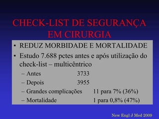 CHECK-LIST DE SEGURANÇA EM CIRURGIA 
•REDUZ MORBIDADE E MORTALIDADE 
•Estudo 7.688 pctes antes e após utilização do check-list – multicêntrico 
–Antes 3733 
–Depois 3955 
–Grandes complicações 11 para 7% (36%) 
–Mortalidade 1 para 0,8% (47%) 
New Engl J Med 2009  