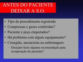 ANTES DO PACIENTE DEIXAR A S.O. 
•Tipo de procedimento registrado 
•Compressas e gazes conferidas? 
•Paciente e peça etiquetados? 
•Há problema com algum equipamento? 
•Cirurgião, anestesista ou enfermagem: 
–Desejam fazer alguma recomendação pata recuperação do paciente?  