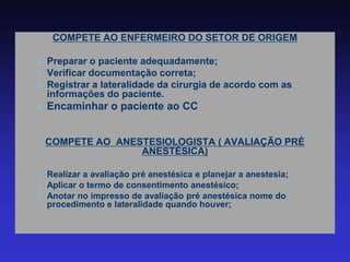 COMPETE AO ENFERMEIRO DO SETOR DE ORIGEM 
Preparar o paciente adequadamente; 
Verificar documentação correta; 
Registrar a lateralidade da cirurgia de acordo com as informações do paciente. 
Encaminhar o paciente ao CC 
COMPETE AO ANESTESIOLOGISTA ( AVALIAÇÃO PRÉ ANESTÉSICA) 
Realizar a avaliação pré anestésica e planejar a anestesia; 
Aplicar o termo de consentimento anestésico; 
Anotar no impresso de avaliação pré anestésica nome do procedimento e lateralidade quando houver;  