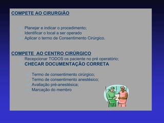 COMPETE AO CIRURGIÃO 
Planejar e indicar o procedimento; 
Identificar o local a ser operado 
Aplicar o termo de Consentimento Cirúrgico. 
COMPETE AO CENTRO CIRÚRGICO 
Recepcionar TODOS os paciente no pré operatório; 
CHECAR DOCUMENTAÇÃO CORRETA 
Termo de consentimento cirúrgico; 
Termo de consentimento anestésico; 
Avaliação pré-anestésica; 
Marcação do membro  