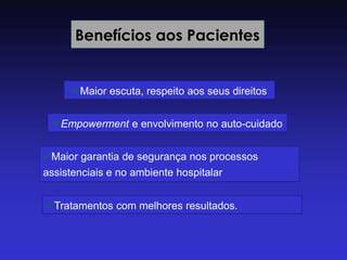 Benefícios aos Pacientes 
Maior escuta, respeito aos seus direitos 
Empowerment e envolvimento no auto-cuidado 
Maior garantia de segurança nos processos assistenciais e no ambiente hospitalar 
Tratamentos com melhores resultados.  