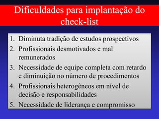 Dificuldades para implantação do check-list 
1.Diminuta tradição de estudos prospectivos 
2.Profissionais desmotivados e mal remunerados 
3.Necessidade de equipe completa com retardo e diminuição no número de procedimentos 
4.Profissionais heterogêneos em nível de decisão e responsabilidades 
5.Necessidade de liderança e compromisso  