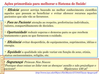 Ações primordiais para melhorar o Sistema de Saúde: 
• Eficácia: prover serviço baseado no melhor conhecimento científico aqueles que possam se beneficiar e evitar oferecer recursos aqueles pacientes que não vão se favorecer. 
• Foco no Paciente: atenção ao respeito, preferências individuais, valores, compartilhamento de decisões. 
• Oportunidade: reduzir esperas e demoras para os que recebem tratamento e para os que fornecem o cuidado. 
• Eficiência: evitar desperdício, de equipamentos, suprimentos, idéias e energia. 
• Equidade: a qualidade não pode variar em função do sexo, etinia, status socioeconômico, religião, etc. 
• Segurança: Primum Non Nocere 
"Pratique duas coisas ao lidar com as doenças: auxilie e não prejudique o paciente". Hipócrates 430 aC 
http://www.iom.edu/Object.File/Master/27/184/Chasm-8pager.pdf 
QUALIDADE 
SEGURANÇA  