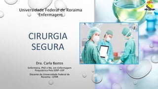 CIRURGIA
SEGURA
Universidade Federal de Roraima
Enfermagem
Dra. Carla Bastos
Enfermeira. PhD e Me. em Enfermagem
Psiquiátrica Pela EERP-USP
Docente da Universidade Federal de
Roraima -UFRR
 