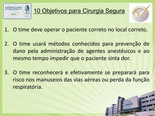 10 Objetivos para Cirurgia SeguraO time deve operar o paciente correto no local correto.O time usará métodos conhecidos para prevenção de dano pela administração de agentes anestésicos e ao mesmo tempo impedir que o paciente sinta dor.O time reconhecerá e efetivamente se preparará para risco nos manuseios das vias aéreas ou perda da função respiratória.