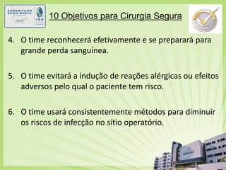 10 Objetivos para Cirurgia SeguraO time reconhecerá efetivamente e se preparará para grande perda sanguínea.O time evitará a indução de reações alérgicas ou efeitos adversos pelo qual o paciente tem risco.O time usará consistentemente métodos para diminuir os riscos de infecção no sítio operatório.