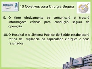 10 Objetivos para Cirurgia Segura9.	O time efetivamente se comunicará e trocará informações críticas para condução segura da operação.10.	O Hospital e o Sistema Público de Saúde estabelecerá rotina de  vigilância da capacidade cirúrgica e seus resultados