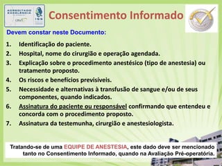 Consentimento Informado(6)Devem constar neste Documento:Identificação do paciente.			Hospital, nome do cirurgião e operação agendada.Explicação sobre o procedimento anestésico (tipo de anestesia) ou tratamento proposto.Os riscos e benefícios previsíveis.Necessidade e alternativas à transfusão de sangue e/ou de seus componentes, quando indicados.Assinatura do paciente ou responsável confirmando que entendeu e concorda com o procedimento proposto.Assinatura da testemunha, cirurgião e anestesiologista.Tratando-se de uma EQUIPE DE ANESTESIA, este dado deve ser mencionado tanto no Consentimento Informado, quando na Avaliação Pré-operatória.