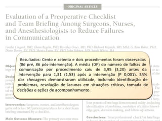 Resultados: Cento e setenta e dois procedimentos foram observados(86 pré, 86 pós-intervenção). A média (DP) do número de falhas de comunicação por procedimento caiu de 3,95 (3,20) antes da intervenção para 1,31 (1,53) após a intervenção (P 0,001). 34%das checagens demonstraram utilidade, incluindo identificação de problemas, resolução de lacunas em situações críticas, tomada de decisões e ações de acompanhamento.