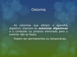 Ostomia
As ostomias que afetam o aparelho
digestivo chamam-se ostomias digestivas
e o conteúdo ou produto eliminado para o
exterior são as fezes.
Podem ser permanentes ou temporárias.
 