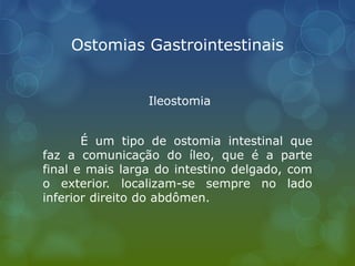 Ostomias Gastrointestinais
Ileostomia
É um tipo de ostomia intestinal que
faz a comunicação do íleo, que é a parte
final e mais larga do intestino delgado, com
o exterior. localizam-se sempre no lado
inferior direito do abdômen.
 