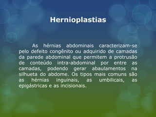 Hernioplastias
As hérnias abdominais caracterizam-se
pelo defeito congênito ou adquirido de camadas
da parede abdominal que permitem a protrusão
de conteúdo intra-abdominal por entre as
camadas, podendo gerar abaulamentos na
silhueta do abdome. Os tipos mais comuns são
as hérnias inguinais, as umbilicais, as
epigástricas e as incisionais.
 