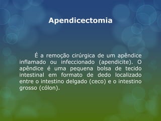 Apendicectomia
É a remoção cirúrgica de um apêndice
inflamado ou infeccionado (apendicite). O
apêndice é uma pequena bolsa de tecido
intestinal em formato de dedo localizado
entre o intestino delgado (ceco) e o intestino
grosso (cólon).
 
