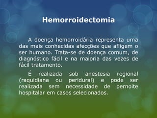 Hemorroidectomia
A doença hemorroidária representa uma
das mais conhecidas afecções que afligem o
ser humano. Trata-se de doença comum, de
diagnóstico fácil e na maioria das vezes de
fácil tratamento.
É realizada sob anestesia regional
(raquidiana ou peridural) e pode ser
realizada sem necessidade de pernoite
hospitalar em casos selecionados.
 