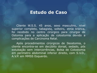 Estudo de Caso
Cliente W.S.S. 45 anos, sexo masculino, nível
superior completo, tabagista, solteiro, etnia branca,
foi recebido no centro cirúrgico para cirurgia de
Ostomia para a aplicação de colostomia devido a
complicações de Carcinoma Retal.
Após procedimentos cirúrgicos de Ileostomia, o
cliente encontra-se em decúbito dorsal, sedado, pós
extubação sem intercorrências, Bolsa de Colostomia
em perímetro abdominal inferior direito, com S.V.D.,
A.V.P. em MMSS Esquerdo.
 