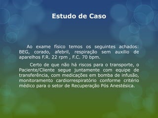 Estudo de Caso
Ao exame físico temos os seguintes achados:
BEG, corado, afebril, respiração sem auxilio de
aparelhos F.R. 22 rpm , F.C. 70 bpm.
Certo de que não há riscos para o transporte, o
Paciente/Cliente segue juntamente com equipe de
transferência, com medicações em bomba de infusão,
monitoramento cardiorrespiratório conforme critério
médico para o setor de Recuperação Pós Anestésica.
 