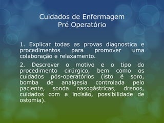 Cuidados de Enfermagem
Pré Operatório
1. Explicar todas as provas diagnostica e
procedimentos para promover uma
colaboração e relaxamento.
2. Descrever o motivo e o tipo do
procedimento cirúrgico, bem como os
cuidados pós-operatórios (isto é soro,
bomba de analgesia controlada pelo
paciente, sonda nasogástricas, drenos,
cuidados com a incisão, possibilidade de
ostomia).
 