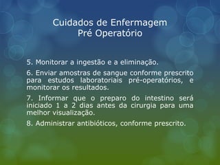 Cuidados de Enfermagem
Pré Operatório
5. Monitorar a ingestão e a eliminação.
6. Enviar amostras de sangue conforme prescrito
para estudos laboratoriais pré-operatórios, e
monitorar os resultados.
7. Informar que o preparo do intestino será
iniciado 1 a 2 dias antes da cirurgia para uma
melhor visualização.
8. Administrar antibióticos, conforme prescrito.
 