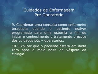 Cuidados de Enfermagem
Pré Operatório
9. Coordenar uma consulta como enfermeiro
terapeuta quando o paciente estiver
programado para uma ostomia a fim de
iniciar o conhecimento o tratamento precoce
dos cuidados pós – operatórios.
10. Explicar que o paciente estará em dieta
zero após a meia noite da véspera da
cirurgia
 