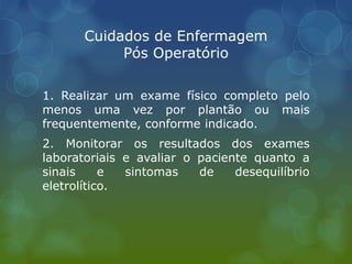 Cuidados de Enfermagem
Pós Operatório
1. Realizar um exame físico completo pelo
menos uma vez por plantão ou mais
frequentemente, conforme indicado.
2. Monitorar os resultados dos exames
laboratoriais e avaliar o paciente quanto a
sinais e sintomas de desequilíbrio
eletrolítico.
 