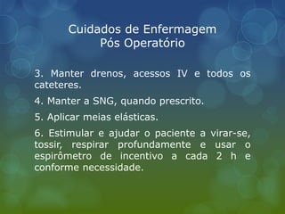 Cuidados de Enfermagem
Pós Operatório
3. Manter drenos, acessos IV e todos os
cateteres.
4. Manter a SNG, quando prescrito.
5. Aplicar meias elásticas.
6. Estimular e ajudar o paciente a virar-se,
tossir, respirar profundamente e usar o
espirômetro de incentivo a cada 2 h e
conforme necessidade.
 