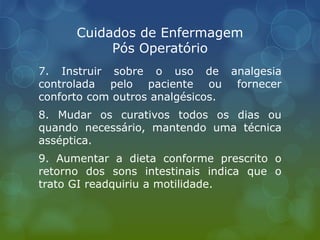 Cuidados de Enfermagem
Pós Operatório
7. Instruir sobre o uso de analgesia
controlada pelo paciente ou fornecer
conforto com outros analgésicos.
8. Mudar os curativos todos os dias ou
quando necessário, mantendo uma técnica
asséptica.
9. Aumentar a dieta conforme prescrito o
retorno dos sons intestinais indica que o
trato GI readquiriu a motilidade.
 
