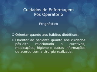Cuidados de Enfermagem
Pós Operatório
Prognóstico
 Orientar quanto aos hábitos dietéticos.
 Orientar ao paciente quanto aos cuidados
pós-alta relacionado a curativos,
medicações, higiene e outras informações
de acordo com a cirurgia realizada.
 