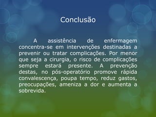 Conclusão
A assistência de enfermagem
concentra-se em intervenções destinadas a
prevenir ou tratar complicações. Por menor
que seja a cirurgia, o risco de complicações
sempre estará presente. A prevenção
destas, no pós-operatório promove rápida
convalescença, poupa tempo, reduz gastos,
preocupações, ameniza a dor e aumenta a
sobrevida.
 