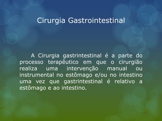 Cirurgia Gastrointestinal
A Cirurgia gastrintestinal é a parte do
processo terapêutico em que o cirurgião
realiza uma intervenção manual ou
instrumental no estômago e/ou no intestino
uma vez que gastrintestinal é relativo a
estômago e ao intestino.
 