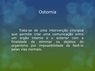 Ostomia
Trata-se de uma intervenção cirúrgica
que permite criar uma comunicação entre
um órgão interno e o exterior com a
finalidade de eliminar os dejetos do
organismo por impossibilidade de fazê-lo
pelas vias normais.
 