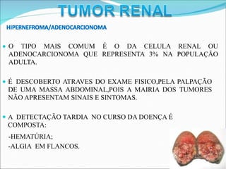 HIPERNEFROMA/ADENOCARCIONOMA
O TIPO MAIS COMUM É O DA CELULA RENAL OU
ADENOCARCIONOMA QUE REPRESENTA 3% NA POPULAÇÃO
ADULTA.
É DESCOBERTO ATRAVES DO EXAME FISICO,PELA PALPAÇÃO
DE UMA MASSA ABDOMINAL,POIS A MAIRIA DOS TUMORES
NÃO APRESENTAM SINAIS E SINTOMAS.
A DETECTAÇÃO TARDIA NO CURSO DA DOENÇA É
COMPOSTA:
-HEMATÚRIA;
-ALGIA EM FLANCOS.
 