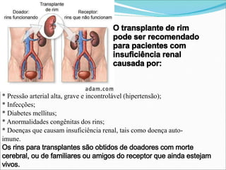 O transplante de rim
pode ser recomendado
para pacientes com
insuficiência renal
causada por:
* Pressão arterial alta, grave e incontrolável (hipertensão);
* Infecções;
* Diabetes mellitus;
* Anormalidades congênitas dos rins;
* Doenças que causam insuficiência renal, tais como doença auto-
imune.
Os rins para transplantes são obtidos de doadores com morte
cerebral, ou de familiares ou amigos do receptor que ainda estejam
vivos.
 
