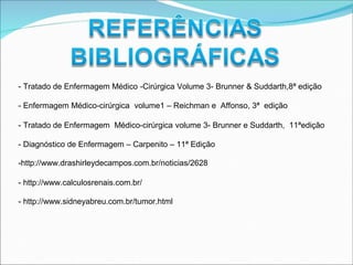 - Tratado de Enfermagem Médico -Cirúrgica Volume 3- Brunner & Suddarth,8ª edição
- Enfermagem Médico-cirúrgica volume1 – Reichman e Affonso, 3ª edição
- Tratado de Enfermagem Médico-cirúrgica volume 3- Brunner e Suddarth, 11ªedição
- Diagnóstico de Enfermagem – Carpenito – 11ª Edição
-http://www.drashirleydecampos.com.br/noticias/2628
- http://www.calculosrenais.com.br/
- http://www.sidneyabreu.com.br/tumor.html
 