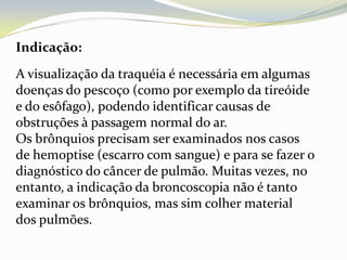 Indicação:
A visualização da traquéia é necessária em algumas
doenças do pescoço (como por exemplo da tireóide
e do esôfago), podendo identificar causas de
obstruções à passagem normal do ar.
Os brônquios precisam ser examinados nos casos
de hemoptise (escarro com sangue) e para se fazer o
diagnóstico do câncer de pulmão. Muitas vezes, no
entanto, a indicação da broncoscopia não é tanto
examinar os brônquios, mas sim colher material
dos pulmões.
 