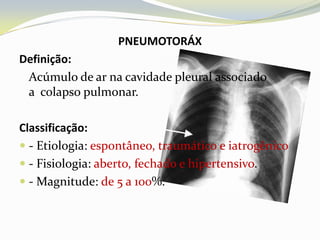 PNEUMOTORÁX
Definição:
 Acúmulo de ar na cavidade pleural associado
 a colapso pulmonar.

Classificação:
 - Etiologia: espontâneo, traumático e iatrogênico
 - Fisiologia: aberto, fechado e hipertensivo.
 - Magnitude: de 5 a 100%.
 
